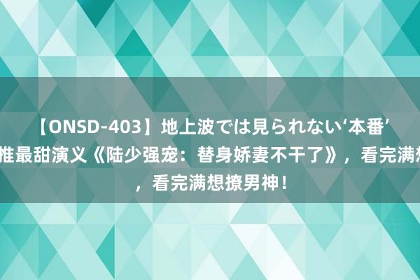 【ONSD-403】地上波では見られない‘本番’4時間 热推最甜演义《陆少强宠：替身娇妻不干了》，看完满想撩男神！