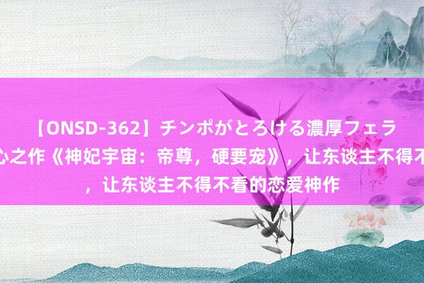 【ONSD-362】チンポがとろける濃厚フェラチオ4時間 良心之作《神妃宇宙：帝尊，硬要宠》，让东谈主不得不看的恋爱神作