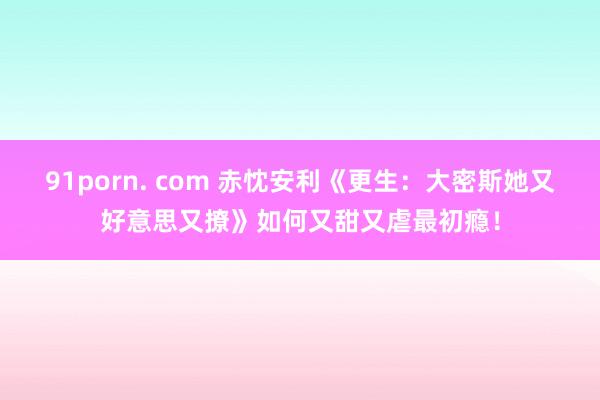 91porn. com 赤忱安利《更生：大密斯她又好意思又撩》如何又甜又虐最初瘾！