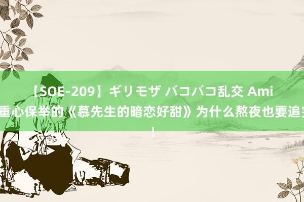 【SOE-209】ギリモザ バコバコ乱交 Ami 划重心保举的《慕先生的暗恋好甜》为什么熬夜也要追完！