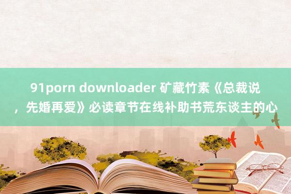 91porn downloader 矿藏竹素《总裁说，先婚再爱》必读章节在线补助书荒东谈主的心