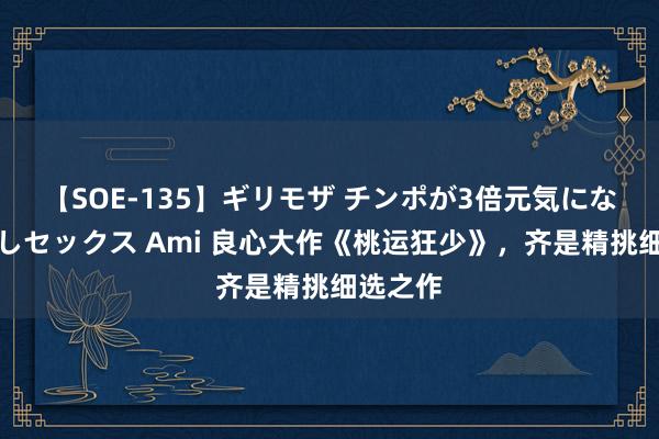 【SOE-135】ギリモザ チンポが3倍元気になる励ましセックス Ami 良心大作《桃运狂少》，齐是精挑细选之作