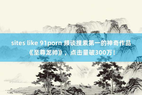 sites like 91porn 频谈搜索第一的神奇作品《至尊龙帅》，点击量破300万！