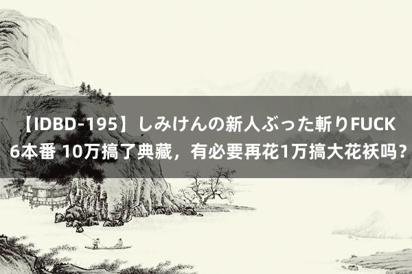 【IDBD-195】しみけんの新人ぶった斬りFUCK 6本番 10万搞了典藏，有必要再花1万搞大花袄吗？