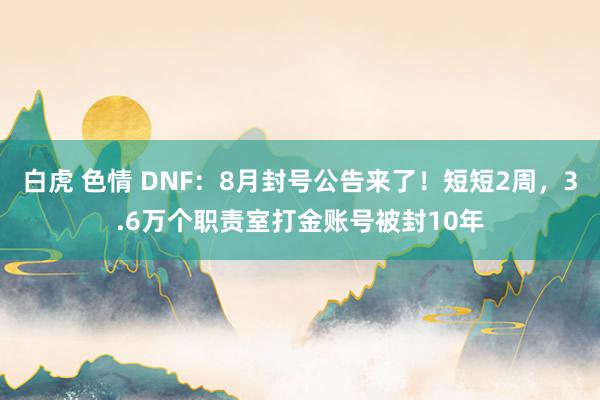 白虎 色情 DNF：8月封号公告来了！短短2周，3.6万个职责室打金账号被封10年