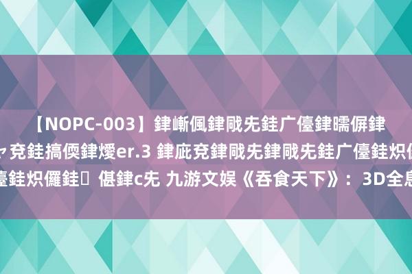 【NOPC-003】銉嶃偑銉戙兂銈广儓銉曘偋銉嗐偅銉冦偡銉ャ儫銉ャ兗銈搞偄銉燰er.3 銉庛兗銉戙兂銉戙兂銈广儓銈炽儸銈偡銉с兂 九游文娱《吞食天下》：3D全息战下棋略手游新纪元