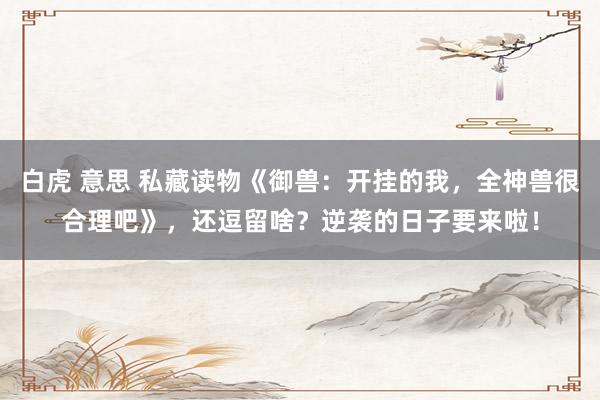 白虎 意思 私藏读物《御兽：开挂的我，全神兽很合理吧》，还逗留啥？逆袭的日子要来啦！