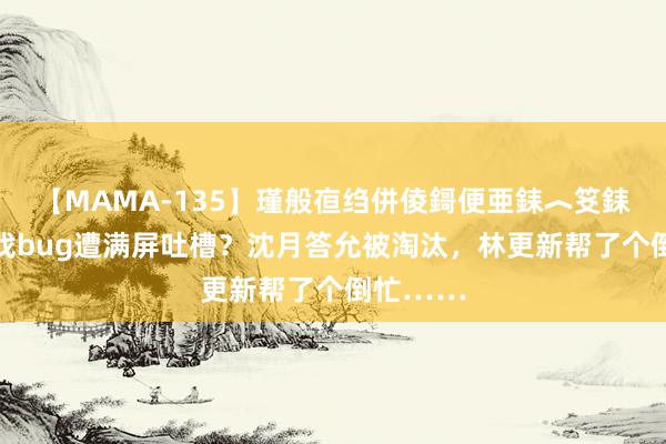 【MAMA-135】瑾般亱绉併倰鎶便亜銇︿笅銇曘亜 游戏bug遭满屏吐槽？沈月答允被淘汰，林更新帮了个倒忙……