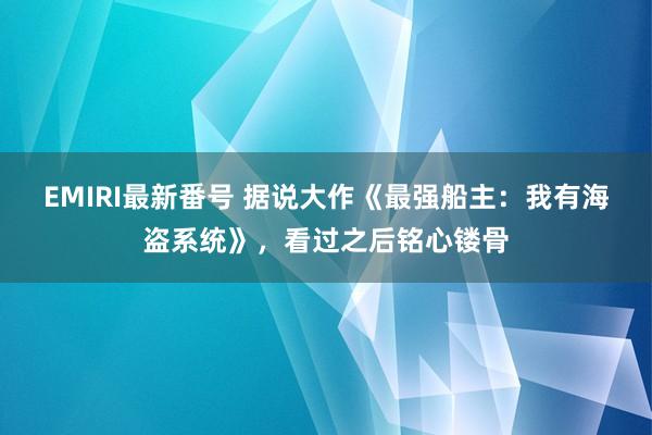 EMIRI最新番号 据说大作《最强船主：我有海盗系统》，看过之后铭心镂骨