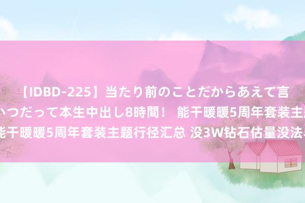 【IDBD-225】当たり前のことだからあえて言わなかったけど…IPはいつだって本生中出し8時間！ 能干暖暖5周年套装主题行径汇总 没3W钻石估量没法毕业