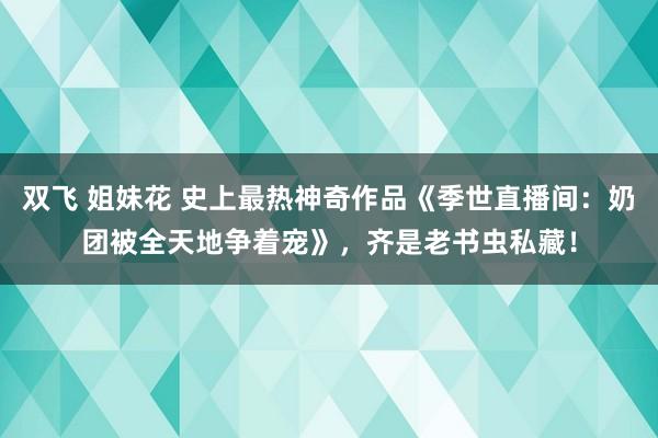 双飞 姐妹花 史上最热神奇作品《季世直播间：奶团被全天地争着宠》，齐是老书虫私藏！