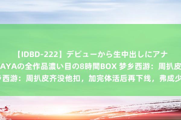 【IDBD-222】デビューから生中出しにアナルまで！最強の芸能人AYAの全作品濃い目の8時間BOX 梦乡西游：周扒皮齐没他扣，加完体活后再下线，弗成少收复了体活