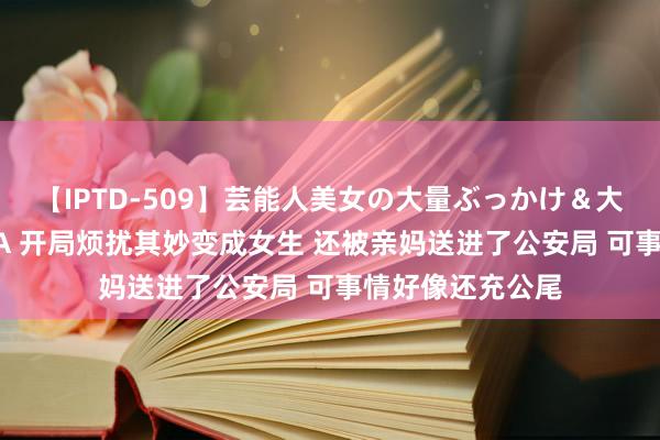 【IPTD-509】芸能人美女の大量ぶっかけ＆大量ごっくん AYA 开局烦扰其妙变成女生 还被亲妈送进了公安局 可事情好像还充公尾