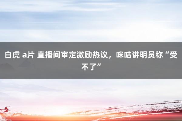 白虎 a片 直播间审定激励热议，咪咕讲明员称“受不了”