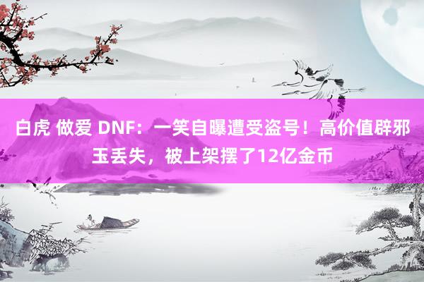 白虎 做爱 DNF：一笑自曝遭受盗号！高价值辟邪玉丢失，被上架摆了12亿金币