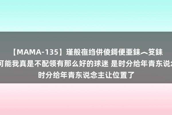 【MAMA-135】瑾般亱绉併倰鎶便亜銇︿笅銇曘亜 李磊：可能我真是不配领有那么好的球迷 是时分给年青东说念主让位置了