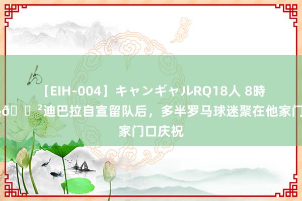 【EIH-004】キャンギャルRQ18人 8時間 狂热?迪巴拉自宣留队后，多半罗马球迷聚在他家门口庆祝