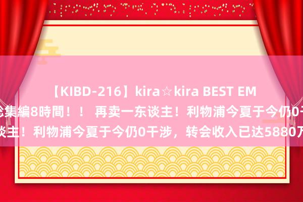 【KIBD-216】kira☆kira BEST EMIRI-中出し性交20発超え-総集編8時間！！ 再卖一东谈主！利物浦今夏于今仍0干涉，转会收入已达5880万欧