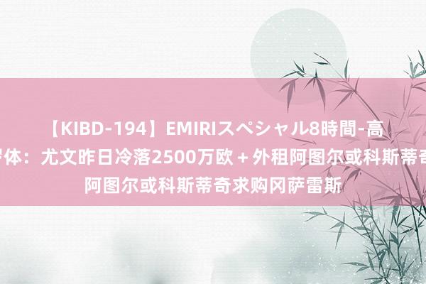 【KIBD-194】EMIRIスペシャル8時間-高画質-特別編 罗体：尤文昨日冷落2500万欧＋外租阿图尔或科斯蒂奇求购冈萨雷斯