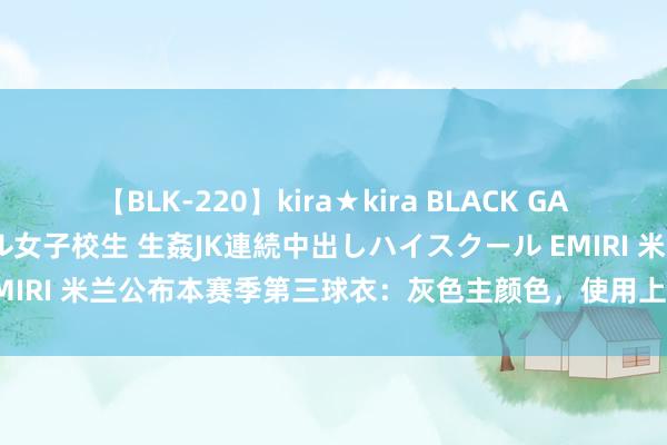 【BLK-220】kira★kira BLACK GAL 留年5年目のお姉黒ギャル女子校生 生姦JK連続中出しハイスクール EMIRI 米兰公布本赛季第三球衣：灰色主颜色，使用上世纪80年代旧队徽