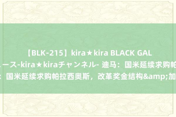 【BLK-215】kira★kira BLACK GAL 黒ギャル・EMIRIプロデュース-kira★kiraチャンネル- 迪马：国米延续求购帕拉西奥斯，改革奖金结构&加入二次转会分红