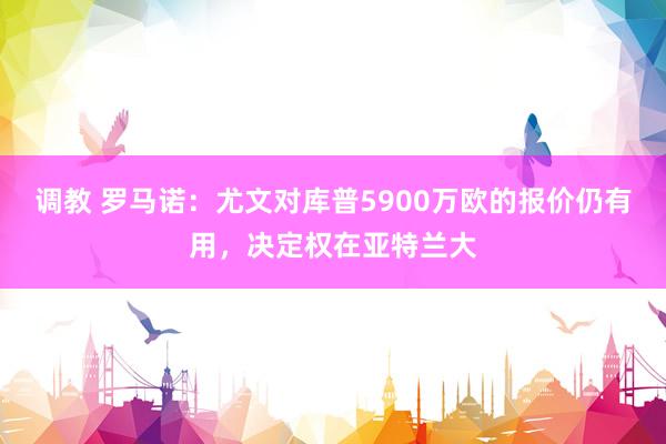 调教 罗马诺：尤文对库普5900万欧的报价仍有用，决定权在亚特兰大