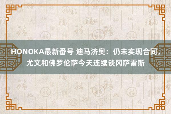 HONOKA最新番号 迪马济奥：仍未实现合同，尤文和佛罗伦萨今天连续谈冈萨雷斯