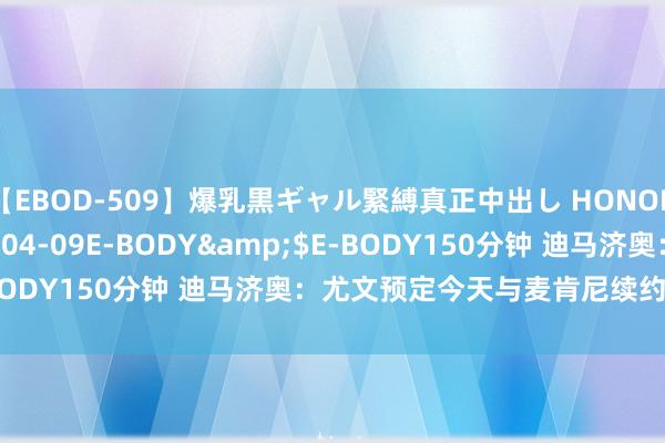 【EBOD-509】爆乳黒ギャル緊縛真正中出し HONOKA</a>2016-04-09E-BODY&$E-BODY150分钟 迪马济奥：尤文预定今天与麦肯尼续约到2026年