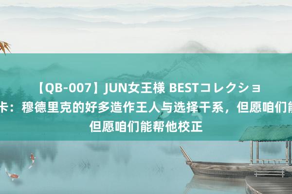 【QB-007】JUN女王様 BESTコレクション 马雷斯卡：穆德里克的好多造作王人与选择干系，但愿咱们能帮他校正