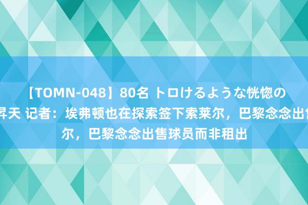 【TOMN-048】80名 トロけるような恍惚の表情 クンニ激昇天 记者：埃弗顿也在探索签下索莱尔，巴黎念念出售球员而非租出