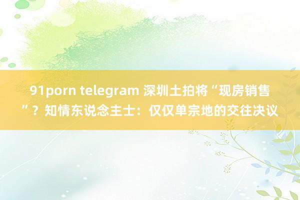 91porn telegram 深圳土拍将“现房销售”？知情东说念主士：仅仅单宗地的交往决议