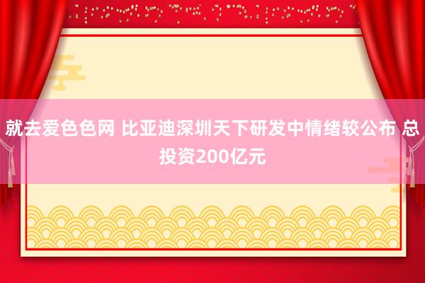 就去爱色色网 比亚迪深圳天下研发中情绪较公布 总投资200亿元