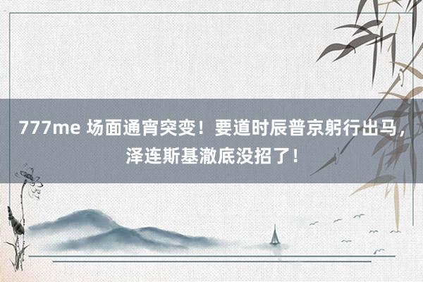 777me 场面通宵突变！要道时辰普京躬行出马，泽连斯基澈底没招了！