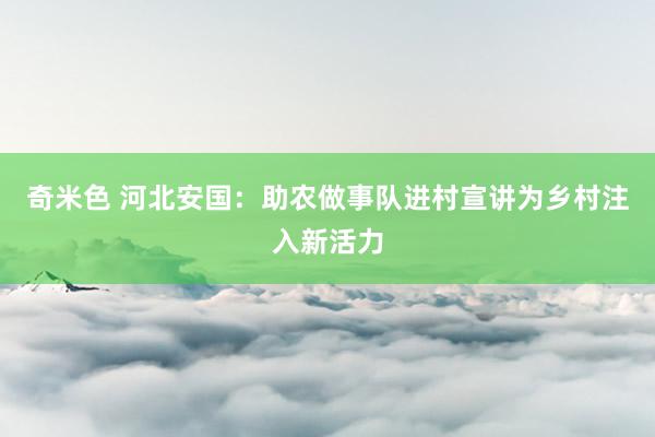 奇米色 河北安国：助农做事队进村宣讲为乡村注入新活力