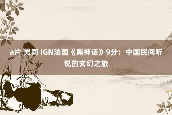 a片 男同 IGN法国《黑神话》9分：中国民间听说的玄幻之旅