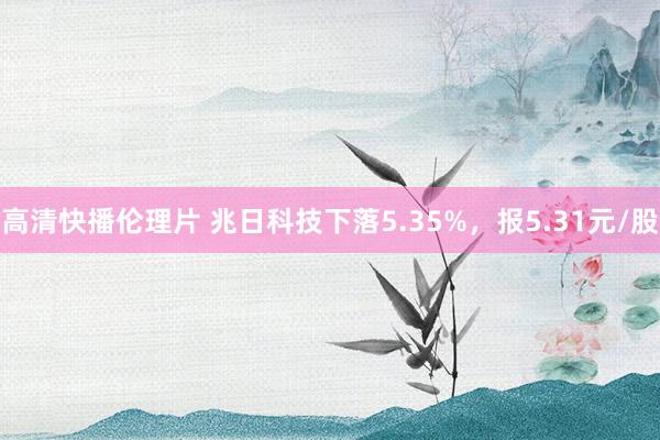 高清快播伦理片 兆日科技下落5.35%，报5.31元/股