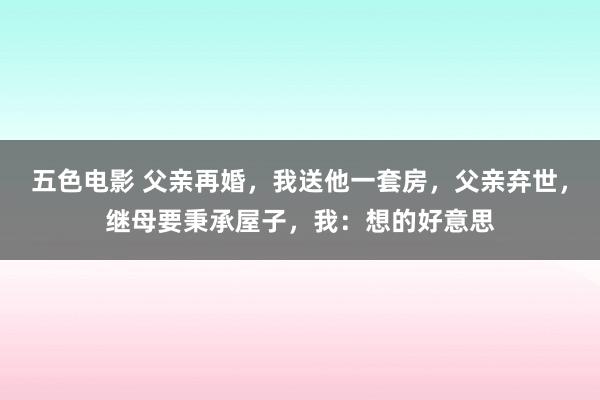 五色电影 父亲再婚，我送他一套房，父亲弃世，继母要秉承屋子，我：想的好意思