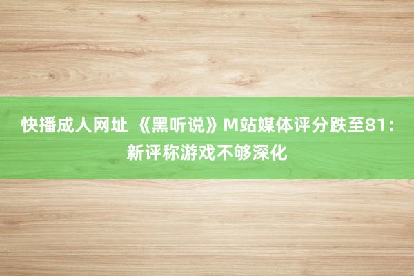 快播成人网址 《黑听说》M站媒体评分跌至81：新评称游戏不够深化