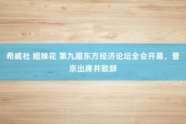 希威社 姐妹花 第九届东方经济论坛全会开幕，普京出席并致辞