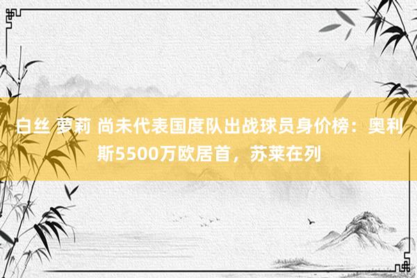 白丝 萝莉 尚未代表国度队出战球员身价榜：奥利斯5500万欧居首，苏莱在列