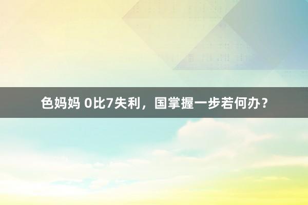 色妈妈 0比7失利，国掌握一步若何办？