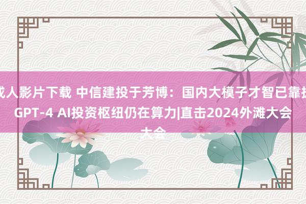 成人影片下载 中信建投于芳博：国内大模子才智已靠拢GPT-4 AI投资枢纽仍在算力|直击2024外滩大会