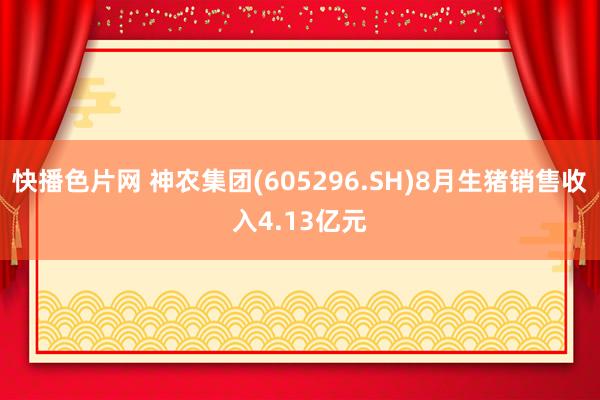 快播色片网 神农集团(605296.SH)8月生猪销售收入4.13亿元