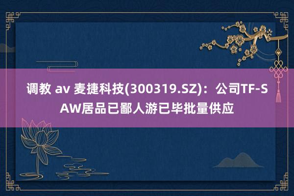 调教 av 麦捷科技(300319.SZ)：公司TF-SAW居品已鄙人游已毕批量供应