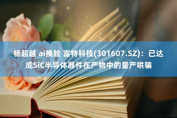 杨超越 ai换脸 富特科技(301607.SZ)：已达成SiC半导体器件在产物中的量产哄骗