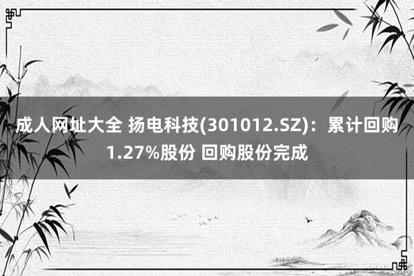 成人网址大全 扬电科技(301012.SZ)：累计回购1.27%股份 回购股份完成