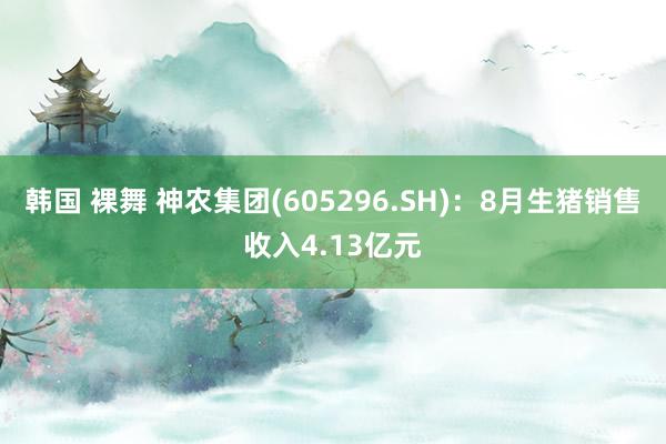 韩国 裸舞 神农集团(605296.SH)：8月生猪销售收入4.13亿元