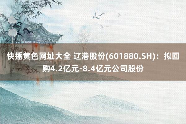 快播黄色网址大全 辽港股份(601880.SH)：拟回购4.2亿元-8.4亿元公司股份