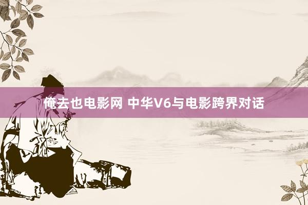 俺去也电影网 中华V6与电影跨界对话