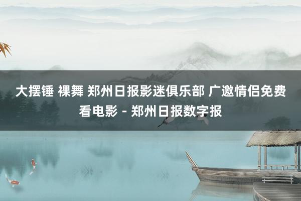 大摆锤 裸舞 郑州日报影迷俱乐部 广邀情侣免费看电影－郑州日报数字报